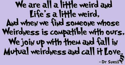 We are all a little weird and life's a little weird, and when we find someone whose weirdness is compatible with ours, we join up with them and fall in mutual weirdness and call it love. - Dr Seuss